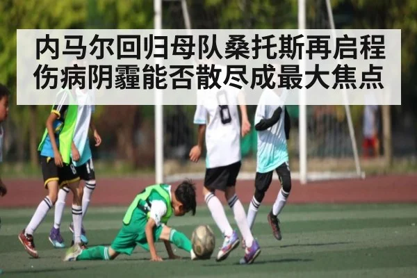 内马尔回归母队桑托斯再启程 伤病阴霾能否散尽成最大焦点 - kaiyun