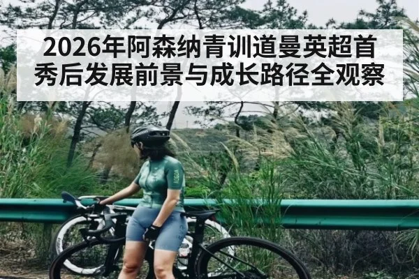 2026年阿森纳青训道曼英超首秀后发展前景与成长路径全观察