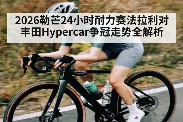 2026勒芒24小时耐力赛法拉利对丰田Hypercar争冠走势全解析